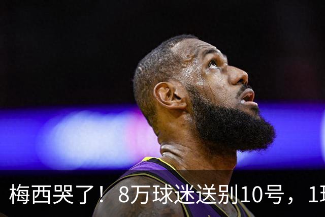 梅西哭了！8万球迷送别10号，1球2助告别国家队